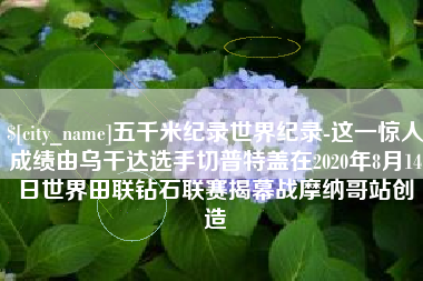 西藏五千米纪录世界纪录-这一惊人成绩由乌干达选手切普特盖在2020年8月14日世界田联钻石联赛揭幕战摩纳哥站创造