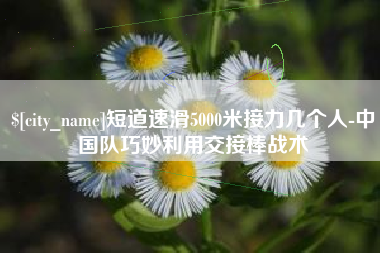 西藏短道速滑5000米接力几个人-中国队巧妙利用交接棒战术