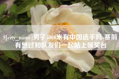 西藏男子5000米有中国选手吗-赛前有想过和队友们一起站上领奖台