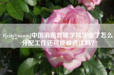 西藏中国消防救援学院毕业了怎么分配工作还可能被逃汰吗？