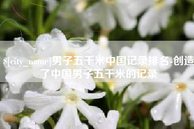 西藏男子五千米中国记录排名-创造了中国男子五千米的记录
