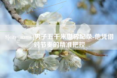西藏男子五千米世界纪录-他凭借对节奏的精准把控