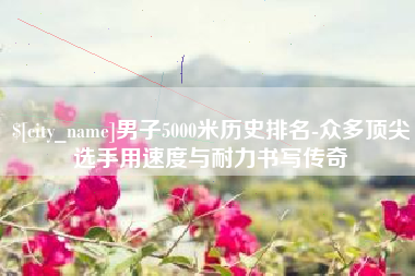 西藏男子5000米历史排名-众多顶尖选手用速度与耐力书写传奇